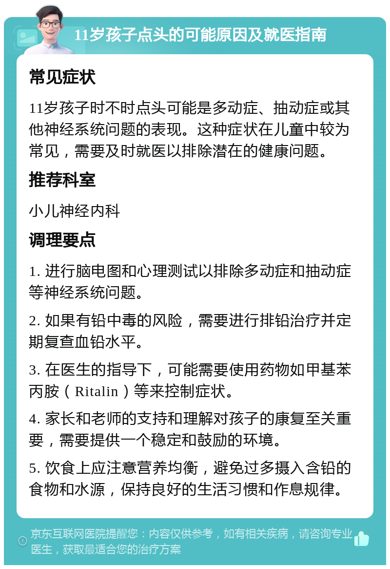 11岁孩子点头的可能原因及就医指南 常见症状 11岁孩子时不时点头可能是多动症、抽动症或其他神经系统问题的表现。这种症状在儿童中较为常见，需要及时就医以排除潜在的健康问题。 推荐科室 小儿神经内科 调理要点 1. 进行脑电图和心理测试以排除多动症和抽动症等神经系统问题。 2. 如果有铅中毒的风险，需要进行排铅治疗并定期复查血铅水平。 3. 在医生的指导下，可能需要使用药物如甲基苯丙胺（Ritalin）等来控制症状。 4. 家长和老师的支持和理解对孩子的康复至关重要，需要提供一个稳定和鼓励的环境。 5. 饮食上应注意营养均衡，避免过多摄入含铅的食物和水源，保持良好的生活习惯和作息规律。