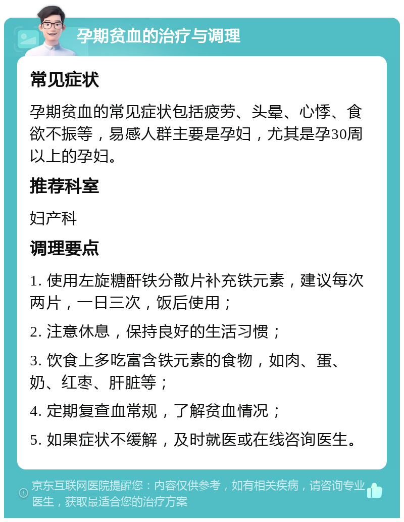 孕期贫血的治疗与调理 常见症状 孕期贫血的常见症状包括疲劳、头晕、心悸、食欲不振等，易感人群主要是孕妇，尤其是孕30周以上的孕妇。 推荐科室 妇产科 调理要点 1. 使用左旋糖酐铁分散片补充铁元素，建议每次两片，一日三次，饭后使用； 2. 注意休息，保持良好的生活习惯； 3. 饮食上多吃富含铁元素的食物，如肉、蛋、奶、红枣、肝脏等； 4. 定期复查血常规，了解贫血情况； 5. 如果症状不缓解，及时就医或在线咨询医生。