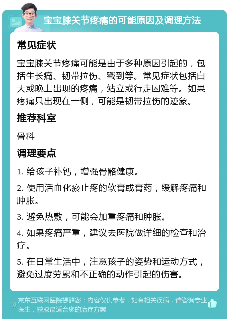 宝宝膝关节疼痛的可能原因及调理方法 常见症状 宝宝膝关节疼痛可能是由于多种原因引起的，包括生长痛、韧带拉伤、戳到等。常见症状包括白天或晚上出现的疼痛，站立或行走困难等。如果疼痛只出现在一侧，可能是韧带拉伤的迹象。 推荐科室 骨科 调理要点 1. 给孩子补钙，增强骨骼健康。 2. 使用活血化瘀止疼的软膏或膏药，缓解疼痛和肿胀。 3. 避免热敷，可能会加重疼痛和肿胀。 4. 如果疼痛严重，建议去医院做详细的检查和治疗。 5. 在日常生活中，注意孩子的姿势和运动方式，避免过度劳累和不正确的动作引起的伤害。