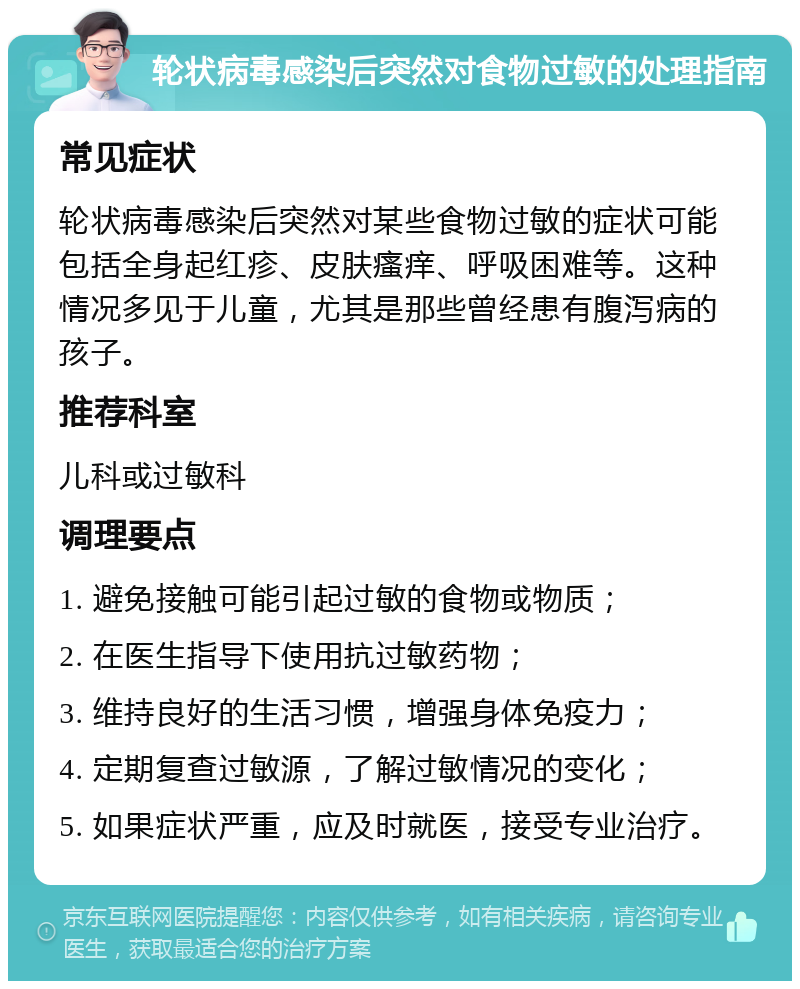 轮状病毒感染后突然对食物过敏的处理指南 常见症状 轮状病毒感染后突然对某些食物过敏的症状可能包括全身起红疹、皮肤瘙痒、呼吸困难等。这种情况多见于儿童，尤其是那些曾经患有腹泻病的孩子。 推荐科室 儿科或过敏科 调理要点 1. 避免接触可能引起过敏的食物或物质； 2. 在医生指导下使用抗过敏药物； 3. 维持良好的生活习惯，增强身体免疫力； 4. 定期复查过敏源，了解过敏情况的变化； 5. 如果症状严重，应及时就医，接受专业治疗。