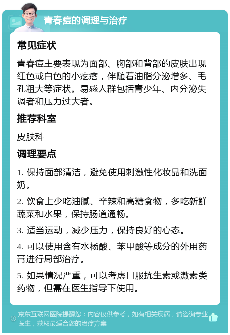 青春痘的调理与治疗 常见症状 青春痘主要表现为面部、胸部和背部的皮肤出现红色或白色的小疙瘩，伴随着油脂分泌增多、毛孔粗大等症状。易感人群包括青少年、内分泌失调者和压力过大者。 推荐科室 皮肤科 调理要点 1. 保持面部清洁，避免使用刺激性化妆品和洗面奶。 2. 饮食上少吃油腻、辛辣和高糖食物，多吃新鲜蔬菜和水果，保持肠道通畅。 3. 适当运动，减少压力，保持良好的心态。 4. 可以使用含有水杨酸、苯甲酸等成分的外用药膏进行局部治疗。 5. 如果情况严重，可以考虑口服抗生素或激素类药物，但需在医生指导下使用。