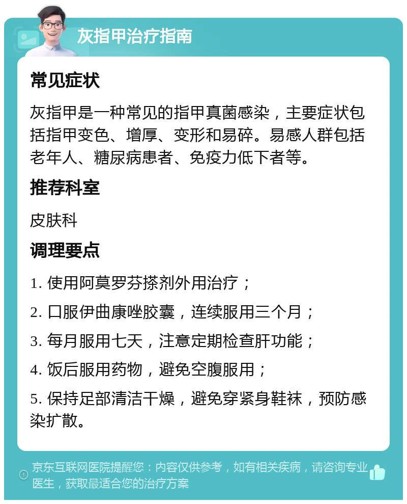 灰指甲治疗指南 常见症状 灰指甲是一种常见的指甲真菌感染，主要症状包括指甲变色、增厚、变形和易碎。易感人群包括老年人、糖尿病患者、免疫力低下者等。 推荐科室 皮肤科 调理要点 1. 使用阿莫罗芬搽剂外用治疗； 2. 口服伊曲康唑胶囊，连续服用三个月； 3. 每月服用七天，注意定期检查肝功能； 4. 饭后服用药物，避免空腹服用； 5. 保持足部清洁干燥，避免穿紧身鞋袜，预防感染扩散。