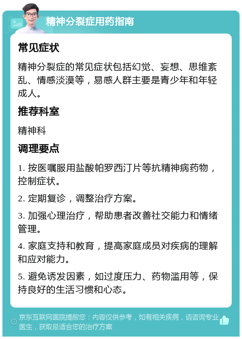 精神分裂症用药指南 常见症状 精神分裂症的常见症状包括幻觉、妄想、思维紊乱、情感淡漠等，易感人群主要是青少年和年轻成人。 推荐科室 精神科 调理要点 1. 按医嘱服用盐酸帕罗西汀片等抗精神病药物，控制症状。 2. 定期复诊，调整治疗方案。 3. 加强心理治疗，帮助患者改善社交能力和情绪管理。 4. 家庭支持和教育，提高家庭成员对疾病的理解和应对能力。 5. 避免诱发因素，如过度压力、药物滥用等，保持良好的生活习惯和心态。