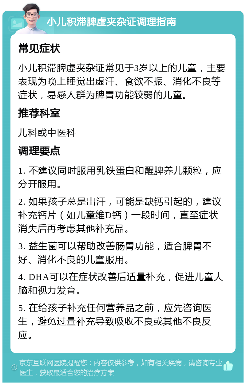 小儿积滞脾虚夹杂证调理指南 常见症状 小儿积滞脾虚夹杂证常见于3岁以上的儿童，主要表现为晚上睡觉出虚汗、食欲不振、消化不良等症状，易感人群为脾胃功能较弱的儿童。 推荐科室 儿科或中医科 调理要点 1. 不建议同时服用乳铁蛋白和醒脾养儿颗粒，应分开服用。 2. 如果孩子总是出汗，可能是缺钙引起的，建议补充钙片（如儿童维D钙）一段时间，直至症状消失后再考虑其他补充品。 3. 益生菌可以帮助改善肠胃功能，适合脾胃不好、消化不良的儿童服用。 4. DHA可以在症状改善后适量补充，促进儿童大脑和视力发育。 5. 在给孩子补充任何营养品之前，应先咨询医生，避免过量补充导致吸收不良或其他不良反应。