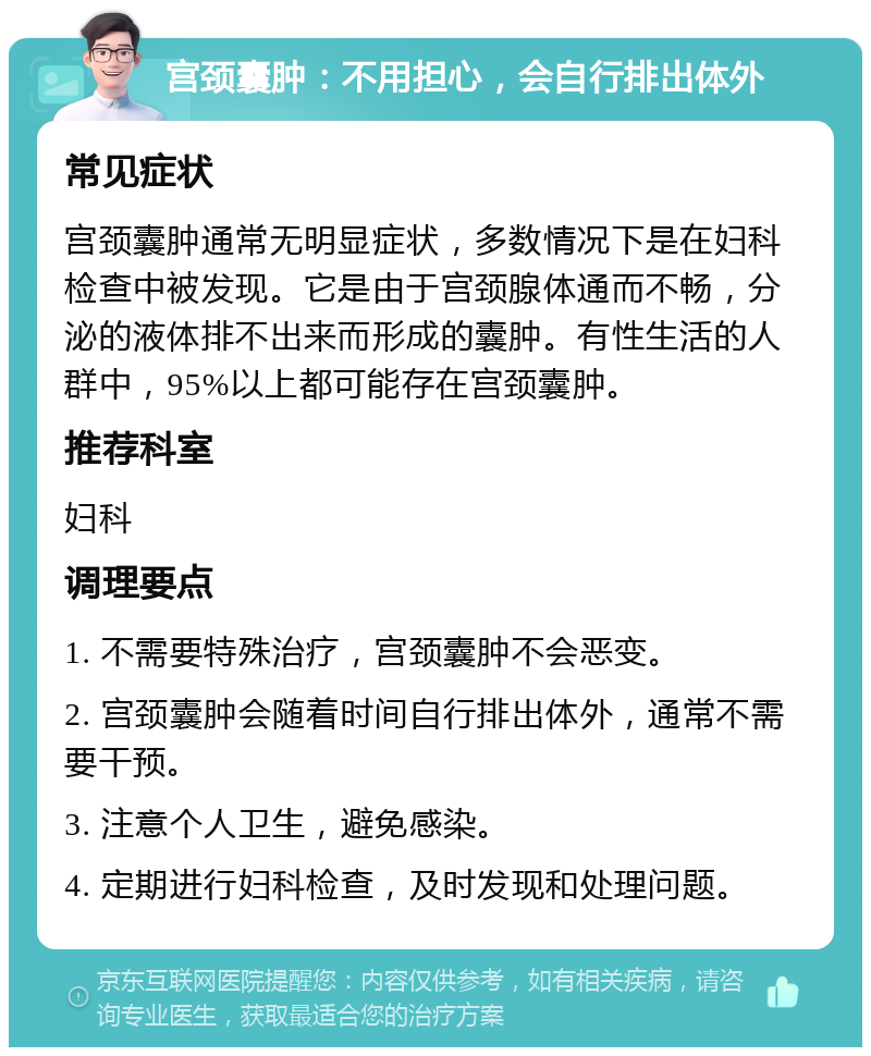 宫颈囊肿：不用担心，会自行排出体外 常见症状 宫颈囊肿通常无明显症状，多数情况下是在妇科检查中被发现。它是由于宫颈腺体通而不畅，分泌的液体排不出来而形成的囊肿。有性生活的人群中，95%以上都可能存在宫颈囊肿。 推荐科室 妇科 调理要点 1. 不需要特殊治疗，宫颈囊肿不会恶变。 2. 宫颈囊肿会随着时间自行排出体外，通常不需要干预。 3. 注意个人卫生，避免感染。 4. 定期进行妇科检查，及时发现和处理问题。