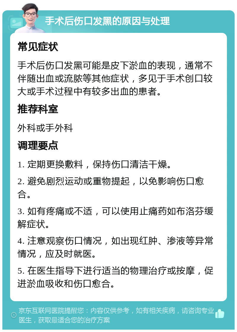 手术后伤口发黑的原因与处理 常见症状 手术后伤口发黑可能是皮下淤血的表现，通常不伴随出血或流脓等其他症状，多见于手术创口较大或手术过程中有较多出血的患者。 推荐科室 外科或手外科 调理要点 1. 定期更换敷料，保持伤口清洁干燥。 2. 避免剧烈运动或重物提起，以免影响伤口愈合。 3. 如有疼痛或不适，可以使用止痛药如布洛芬缓解症状。 4. 注意观察伤口情况，如出现红肿、渗液等异常情况，应及时就医。 5. 在医生指导下进行适当的物理治疗或按摩，促进淤血吸收和伤口愈合。