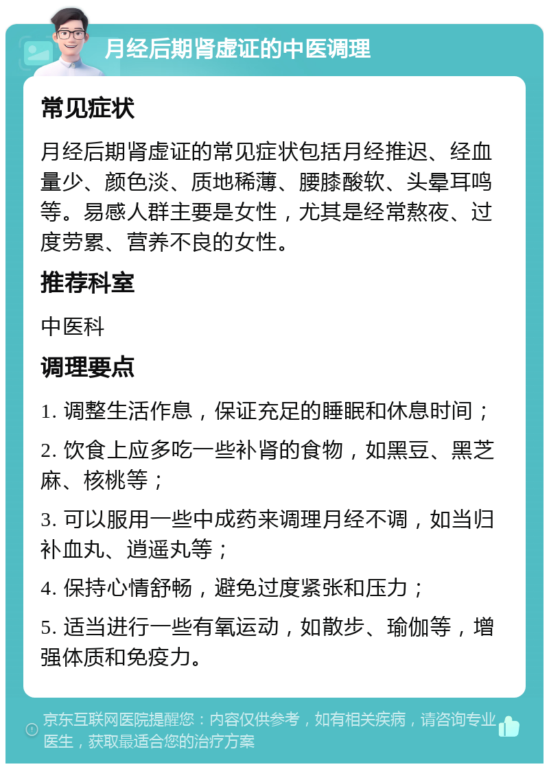 月经后期肾虚证的中医调理 常见症状 月经后期肾虚证的常见症状包括月经推迟、经血量少、颜色淡、质地稀薄、腰膝酸软、头晕耳鸣等。易感人群主要是女性，尤其是经常熬夜、过度劳累、营养不良的女性。 推荐科室 中医科 调理要点 1. 调整生活作息，保证充足的睡眠和休息时间； 2. 饮食上应多吃一些补肾的食物，如黑豆、黑芝麻、核桃等； 3. 可以服用一些中成药来调理月经不调，如当归补血丸、逍遥丸等； 4. 保持心情舒畅，避免过度紧张和压力； 5. 适当进行一些有氧运动，如散步、瑜伽等，增强体质和免疫力。