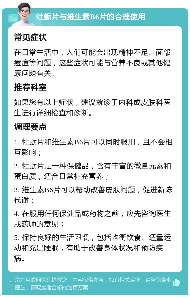 牡蛎片与维生素B6片的合理使用 常见症状 在日常生活中，人们可能会出现精神不足、面部痘痘等问题，这些症状可能与营养不良或其他健康问题有关。 推荐科室 如果您有以上症状，建议就诊于内科或皮肤科医生进行详细检查和诊断。 调理要点 1. 牡蛎片和维生素B6片可以同时服用，且不会相互影响； 2. 牡蛎片是一种保健品，含有丰富的微量元素和蛋白质，适合日常补充营养； 3. 维生素B6片可以帮助改善皮肤问题，促进新陈代谢； 4. 在服用任何保健品或药物之前，应先咨询医生或药师的意见； 5. 保持良好的生活习惯，包括均衡饮食、适量运动和充足睡眠，有助于改善身体状况和预防疾病。