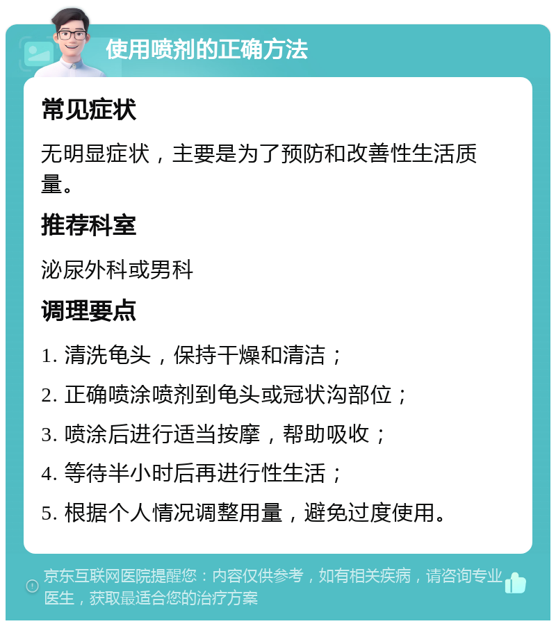 使用喷剂的正确方法 常见症状 无明显症状，主要是为了预防和改善性生活质量。 推荐科室 泌尿外科或男科 调理要点 1. 清洗龟头，保持干燥和清洁； 2. 正确喷涂喷剂到龟头或冠状沟部位； 3. 喷涂后进行适当按摩，帮助吸收； 4. 等待半小时后再进行性生活； 5. 根据个人情况调整用量，避免过度使用。