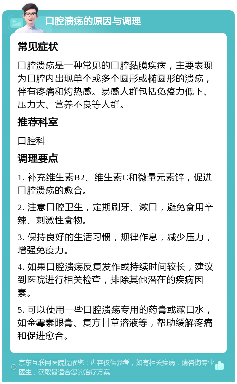 口腔溃疡的原因与调理 常见症状 口腔溃疡是一种常见的口腔黏膜疾病，主要表现为口腔内出现单个或多个圆形或椭圆形的溃疡，伴有疼痛和灼热感。易感人群包括免疫力低下、压力大、营养不良等人群。 推荐科室 口腔科 调理要点 1. 补充维生素B2、维生素C和微量元素锌，促进口腔溃疡的愈合。 2. 注意口腔卫生，定期刷牙、漱口，避免食用辛辣、刺激性食物。 3. 保持良好的生活习惯，规律作息，减少压力，增强免疫力。 4. 如果口腔溃疡反复发作或持续时间较长，建议到医院进行相关检查，排除其他潜在的疾病因素。 5. 可以使用一些口腔溃疡专用的药膏或漱口水，如金霉素眼膏、复方甘草溶液等，帮助缓解疼痛和促进愈合。