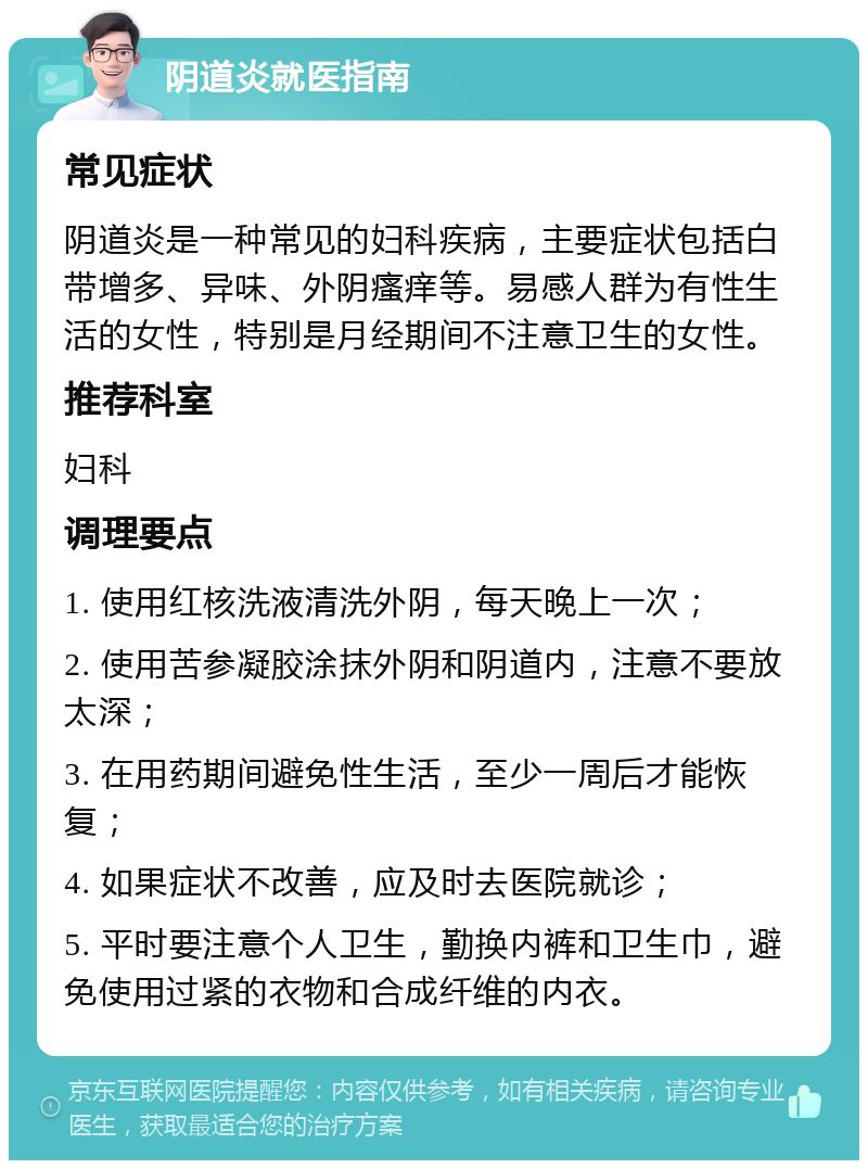 阴道炎就医指南 常见症状 阴道炎是一种常见的妇科疾病，主要症状包括白带增多、异味、外阴瘙痒等。易感人群为有性生活的女性，特别是月经期间不注意卫生的女性。 推荐科室 妇科 调理要点 1. 使用红核洗液清洗外阴，每天晚上一次； 2. 使用苦参凝胶涂抹外阴和阴道内，注意不要放太深； 3. 在用药期间避免性生活，至少一周后才能恢复； 4. 如果症状不改善，应及时去医院就诊； 5. 平时要注意个人卫生，勤换内裤和卫生巾，避免使用过紧的衣物和合成纤维的内衣。