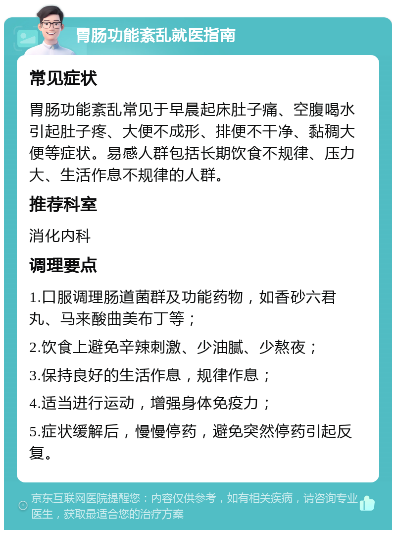 胃肠功能紊乱就医指南 常见症状 胃肠功能紊乱常见于早晨起床肚子痛、空腹喝水引起肚子疼、大便不成形、排便不干净、黏稠大便等症状。易感人群包括长期饮食不规律、压力大、生活作息不规律的人群。 推荐科室 消化内科 调理要点 1.口服调理肠道菌群及功能药物，如香砂六君丸、马来酸曲美布丁等； 2.饮食上避免辛辣刺激、少油腻、少熬夜； 3.保持良好的生活作息，规律作息； 4.适当进行运动，增强身体免疫力； 5.症状缓解后，慢慢停药，避免突然停药引起反复。