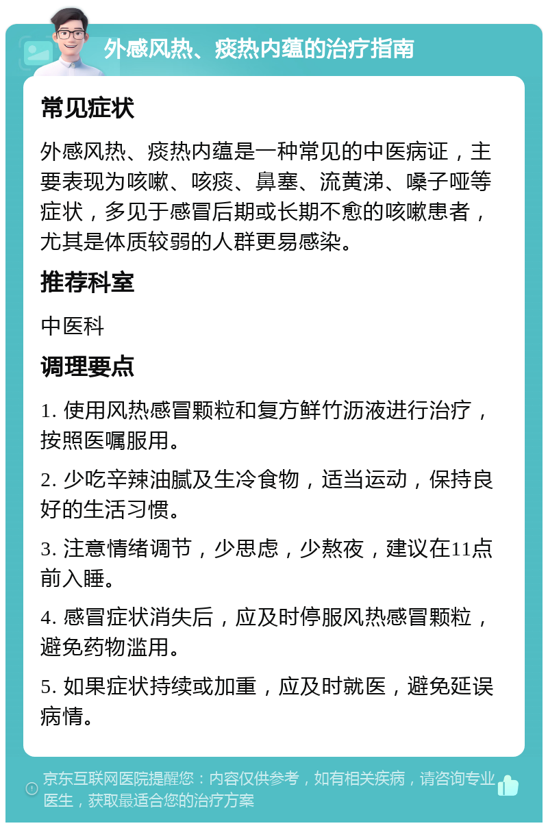 外感风热、痰热内蕴的治疗指南 常见症状 外感风热、痰热内蕴是一种常见的中医病证，主要表现为咳嗽、咳痰、鼻塞、流黄涕、嗓子哑等症状，多见于感冒后期或长期不愈的咳嗽患者，尤其是体质较弱的人群更易感染。 推荐科室 中医科 调理要点 1. 使用风热感冒颗粒和复方鲜竹沥液进行治疗，按照医嘱服用。 2. 少吃辛辣油腻及生冷食物，适当运动，保持良好的生活习惯。 3. 注意情绪调节，少思虑，少熬夜，建议在11点前入睡。 4. 感冒症状消失后，应及时停服风热感冒颗粒，避免药物滥用。 5. 如果症状持续或加重，应及时就医，避免延误病情。