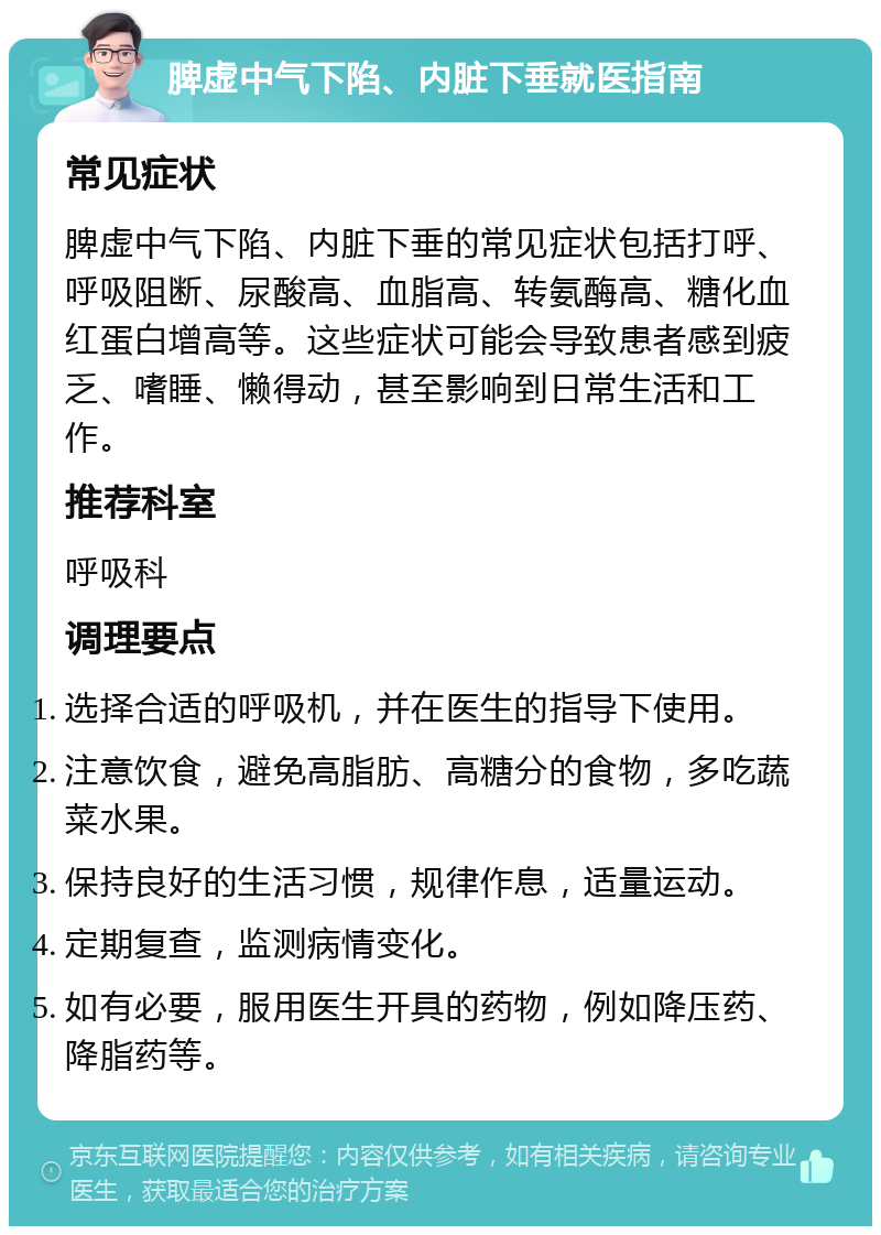 脾虚中气下陷、内脏下垂就医指南 常见症状 脾虚中气下陷、内脏下垂的常见症状包括打呼、呼吸阻断、尿酸高、血脂高、转氨酶高、糖化血红蛋白增高等。这些症状可能会导致患者感到疲乏、嗜睡、懒得动，甚至影响到日常生活和工作。 推荐科室 呼吸科 调理要点 选择合适的呼吸机，并在医生的指导下使用。 注意饮食，避免高脂肪、高糖分的食物，多吃蔬菜水果。 保持良好的生活习惯，规律作息，适量运动。 定期复查，监测病情变化。 如有必要，服用医生开具的药物，例如降压药、降脂药等。