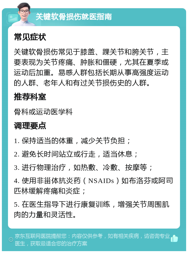 关键软骨损伤就医指南 常见症状 关键软骨损伤常见于膝盖、踝关节和胯关节，主要表现为关节疼痛、肿胀和僵硬，尤其在夏季或运动后加重。易感人群包括长期从事高强度运动的人群、老年人和有过关节损伤史的人群。 推荐科室 骨科或运动医学科 调理要点 1. 保持适当的体重，减少关节负担； 2. 避免长时间站立或行走，适当休息； 3. 进行物理治疗，如热敷、冷敷、按摩等； 4. 使用非甾体抗炎药（NSAIDs）如布洛芬或阿司匹林缓解疼痛和炎症； 5. 在医生指导下进行康复训练，增强关节周围肌肉的力量和灵活性。