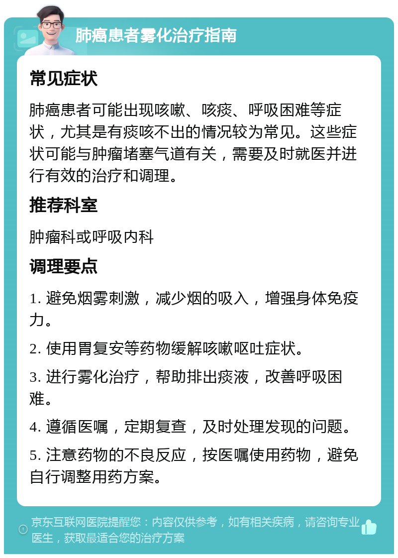 肺癌患者雾化治疗指南 常见症状 肺癌患者可能出现咳嗽、咳痰、呼吸困难等症状，尤其是有痰咳不出的情况较为常见。这些症状可能与肿瘤堵塞气道有关，需要及时就医并进行有效的治疗和调理。 推荐科室 肿瘤科或呼吸内科 调理要点 1. 避免烟雾刺激，减少烟的吸入，增强身体免疫力。 2. 使用胃复安等药物缓解咳嗽呕吐症状。 3. 进行雾化治疗，帮助排出痰液，改善呼吸困难。 4. 遵循医嘱，定期复查，及时处理发现的问题。 5. 注意药物的不良反应，按医嘱使用药物，避免自行调整用药方案。