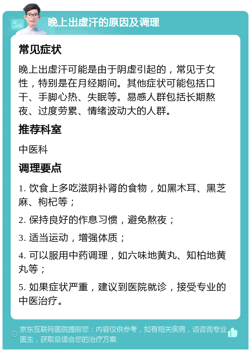 晚上出虚汗的原因及调理 常见症状 晚上出虚汗可能是由于阴虚引起的，常见于女性，特别是在月经期间。其他症状可能包括口干、手脚心热、失眠等。易感人群包括长期熬夜、过度劳累、情绪波动大的人群。 推荐科室 中医科 调理要点 1. 饮食上多吃滋阴补肾的食物，如黑木耳、黑芝麻、枸杞等； 2. 保持良好的作息习惯，避免熬夜； 3. 适当运动，增强体质； 4. 可以服用中药调理，如六味地黄丸、知柏地黄丸等； 5. 如果症状严重，建议到医院就诊，接受专业的中医治疗。