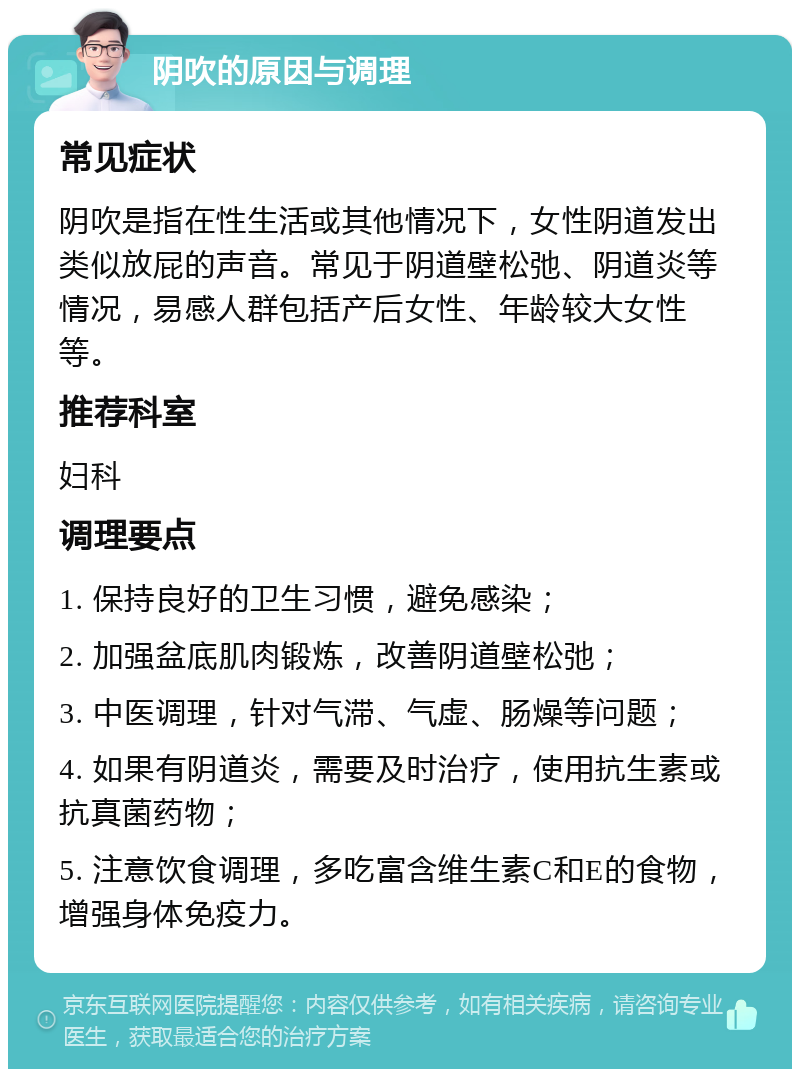 阴吹的原因与调理 常见症状 阴吹是指在性生活或其他情况下，女性阴道发出类似放屁的声音。常见于阴道壁松弛、阴道炎等情况，易感人群包括产后女性、年龄较大女性等。 推荐科室 妇科 调理要点 1. 保持良好的卫生习惯，避免感染； 2. 加强盆底肌肉锻炼，改善阴道壁松弛； 3. 中医调理，针对气滞、气虚、肠燥等问题； 4. 如果有阴道炎，需要及时治疗，使用抗生素或抗真菌药物； 5. 注意饮食调理，多吃富含维生素C和E的食物，增强身体免疫力。