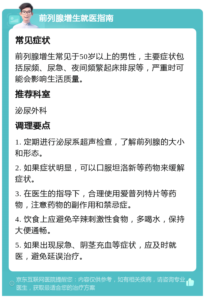 前列腺增生就医指南 常见症状 前列腺增生常见于50岁以上的男性，主要症状包括尿频、尿急、夜间频繁起床排尿等，严重时可能会影响生活质量。 推荐科室 泌尿外科 调理要点 1. 定期进行泌尿系超声检查，了解前列腺的大小和形态。 2. 如果症状明显，可以口服坦洛新等药物来缓解症状。 3. 在医生的指导下，合理使用爱普列特片等药物，注意药物的副作用和禁忌症。 4. 饮食上应避免辛辣刺激性食物，多喝水，保持大便通畅。 5. 如果出现尿急、阴茎充血等症状，应及时就医，避免延误治疗。