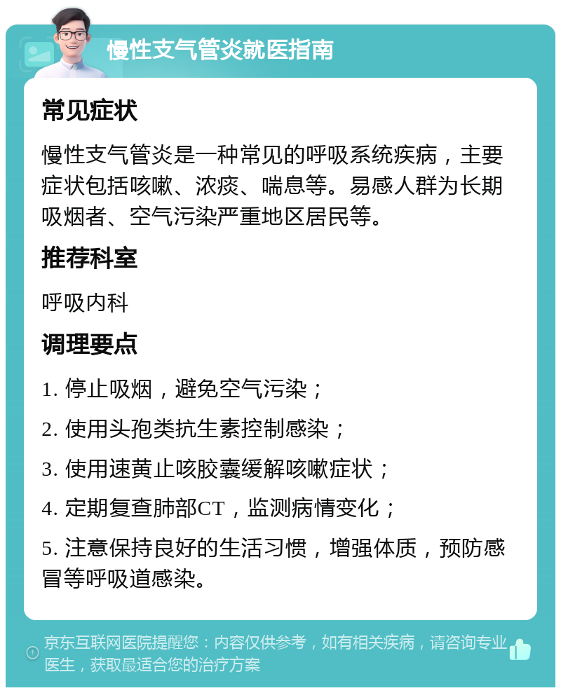 慢性支气管炎就医指南 常见症状 慢性支气管炎是一种常见的呼吸系统疾病，主要症状包括咳嗽、浓痰、喘息等。易感人群为长期吸烟者、空气污染严重地区居民等。 推荐科室 呼吸内科 调理要点 1. 停止吸烟，避免空气污染； 2. 使用头孢类抗生素控制感染； 3. 使用速黄止咳胶囊缓解咳嗽症状； 4. 定期复查肺部CT，监测病情变化； 5. 注意保持良好的生活习惯，增强体质，预防感冒等呼吸道感染。