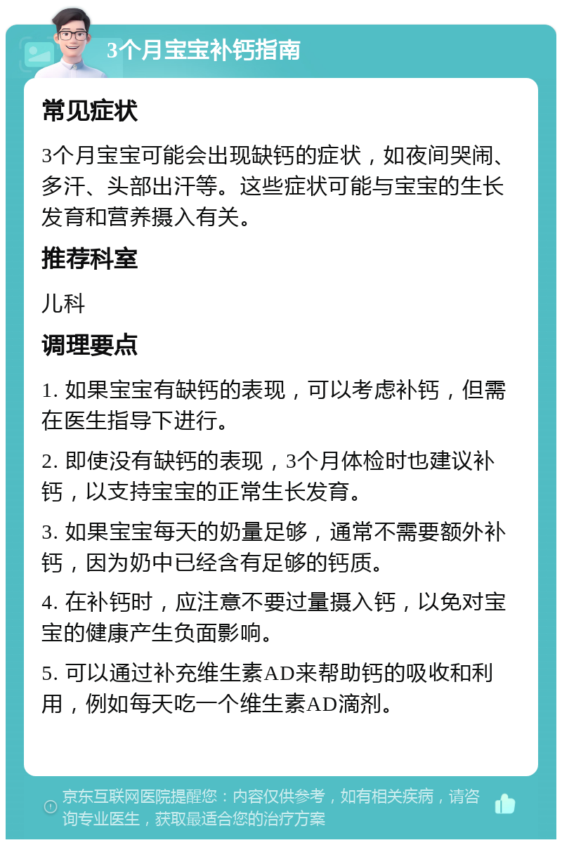 3个月宝宝补钙指南 常见症状 3个月宝宝可能会出现缺钙的症状，如夜间哭闹、多汗、头部出汗等。这些症状可能与宝宝的生长发育和营养摄入有关。 推荐科室 儿科 调理要点 1. 如果宝宝有缺钙的表现，可以考虑补钙，但需在医生指导下进行。 2. 即使没有缺钙的表现，3个月体检时也建议补钙，以支持宝宝的正常生长发育。 3. 如果宝宝每天的奶量足够，通常不需要额外补钙，因为奶中已经含有足够的钙质。 4. 在补钙时，应注意不要过量摄入钙，以免对宝宝的健康产生负面影响。 5. 可以通过补充维生素AD来帮助钙的吸收和利用，例如每天吃一个维生素AD滴剂。