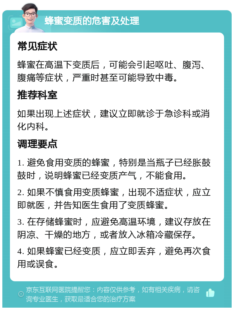 蜂蜜变质的危害及处理 常见症状 蜂蜜在高温下变质后，可能会引起呕吐、腹泻、腹痛等症状，严重时甚至可能导致中毒。 推荐科室 如果出现上述症状，建议立即就诊于急诊科或消化内科。 调理要点 1. 避免食用变质的蜂蜜，特别是当瓶子已经胀鼓鼓时，说明蜂蜜已经变质产气，不能食用。 2. 如果不慎食用变质蜂蜜，出现不适症状，应立即就医，并告知医生食用了变质蜂蜜。 3. 在存储蜂蜜时，应避免高温环境，建议存放在阴凉、干燥的地方，或者放入冰箱冷藏保存。 4. 如果蜂蜜已经变质，应立即丢弃，避免再次食用或误食。