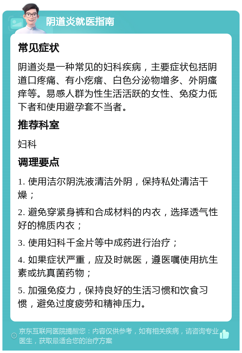 阴道炎就医指南 常见症状 阴道炎是一种常见的妇科疾病，主要症状包括阴道口疼痛、有小疙瘩、白色分泌物增多、外阴瘙痒等。易感人群为性生活活跃的女性、免疫力低下者和使用避孕套不当者。 推荐科室 妇科 调理要点 1. 使用洁尔阴洗液清洁外阴，保持私处清洁干燥； 2. 避免穿紧身裤和合成材料的内衣，选择透气性好的棉质内衣； 3. 使用妇科千金片等中成药进行治疗； 4. 如果症状严重，应及时就医，遵医嘱使用抗生素或抗真菌药物； 5. 加强免疫力，保持良好的生活习惯和饮食习惯，避免过度疲劳和精神压力。