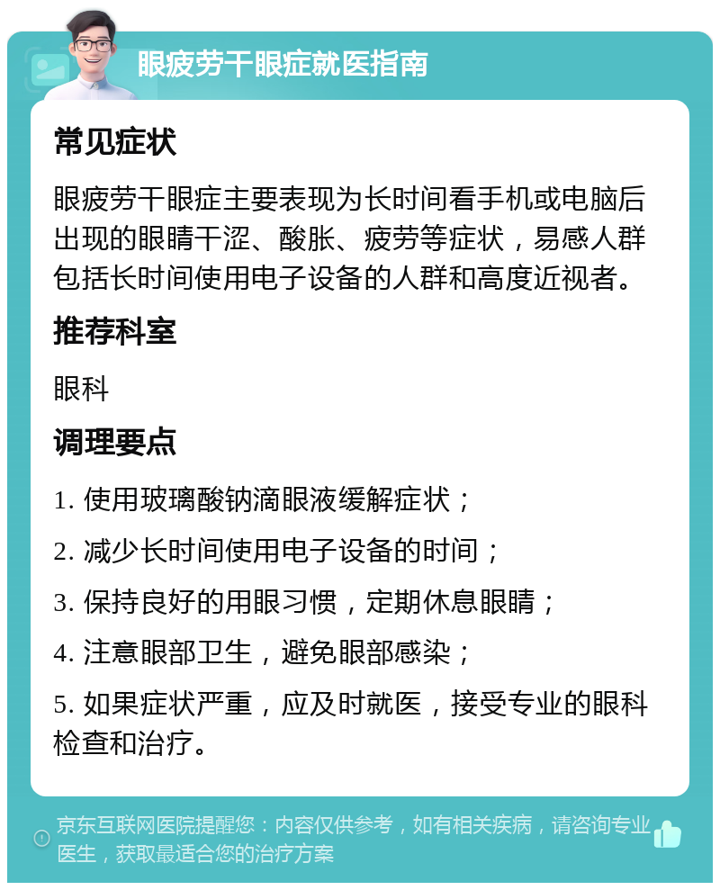 眼疲劳干眼症就医指南 常见症状 眼疲劳干眼症主要表现为长时间看手机或电脑后出现的眼睛干涩、酸胀、疲劳等症状，易感人群包括长时间使用电子设备的人群和高度近视者。 推荐科室 眼科 调理要点 1. 使用玻璃酸钠滴眼液缓解症状； 2. 减少长时间使用电子设备的时间； 3. 保持良好的用眼习惯，定期休息眼睛； 4. 注意眼部卫生，避免眼部感染； 5. 如果症状严重，应及时就医，接受专业的眼科检查和治疗。