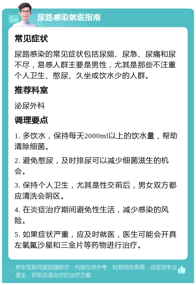 尿路感染就医指南 常见症状 尿路感染的常见症状包括尿频、尿急、尿痛和尿不尽，易感人群主要是男性，尤其是那些不注重个人卫生、憋尿、久坐或饮水少的人群。 推荐科室 泌尿外科 调理要点 1. 多饮水，保持每天2000ml以上的饮水量，帮助清除细菌。 2. 避免憋尿，及时排尿可以减少细菌滋生的机会。 3. 保持个人卫生，尤其是性交前后，男女双方都应清洗会阴区。 4. 在炎症治疗期间避免性生活，减少感染的风险。 5. 如果症状严重，应及时就医，医生可能会开具左氧氟沙星和三金片等药物进行治疗。