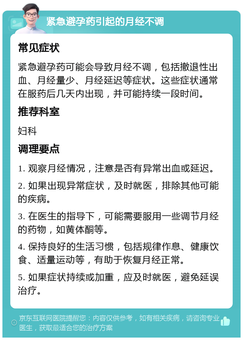 紧急避孕药引起的月经不调 常见症状 紧急避孕药可能会导致月经不调，包括撤退性出血、月经量少、月经延迟等症状。这些症状通常在服药后几天内出现，并可能持续一段时间。 推荐科室 妇科 调理要点 1. 观察月经情况，注意是否有异常出血或延迟。 2. 如果出现异常症状，及时就医，排除其他可能的疾病。 3. 在医生的指导下，可能需要服用一些调节月经的药物，如黄体酮等。 4. 保持良好的生活习惯，包括规律作息、健康饮食、适量运动等，有助于恢复月经正常。 5. 如果症状持续或加重，应及时就医，避免延误治疗。