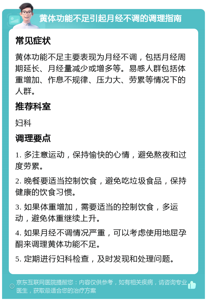 黄体功能不足引起月经不调的调理指南 常见症状 黄体功能不足主要表现为月经不调，包括月经周期延长、月经量减少或增多等。易感人群包括体重增加、作息不规律、压力大、劳累等情况下的人群。 推荐科室 妇科 调理要点 1. 多注意运动，保持愉快的心情，避免熬夜和过度劳累。 2. 晚餐要适当控制饮食，避免吃垃圾食品，保持健康的饮食习惯。 3. 如果体重增加，需要适当的控制饮食，多运动，避免体重继续上升。 4. 如果月经不调情况严重，可以考虑使用地屈孕酮来调理黄体功能不足。 5. 定期进行妇科检查，及时发现和处理问题。