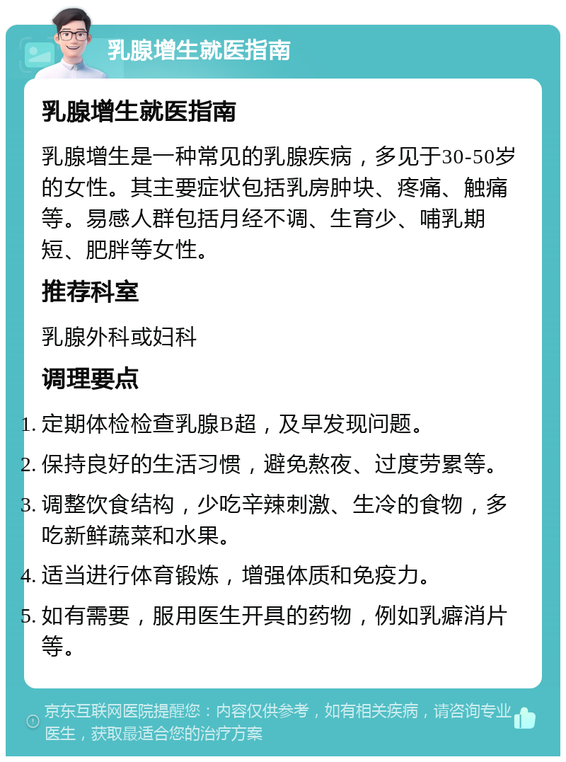 乳腺增生就医指南 乳腺增生就医指南 乳腺增生是一种常见的乳腺疾病，多见于30-50岁的女性。其主要症状包括乳房肿块、疼痛、触痛等。易感人群包括月经不调、生育少、哺乳期短、肥胖等女性。 推荐科室 乳腺外科或妇科 调理要点 定期体检检查乳腺B超，及早发现问题。 保持良好的生活习惯，避免熬夜、过度劳累等。 调整饮食结构，少吃辛辣刺激、生冷的食物，多吃新鲜蔬菜和水果。 适当进行体育锻炼，增强体质和免疫力。 如有需要，服用医生开具的药物，例如乳癖消片等。