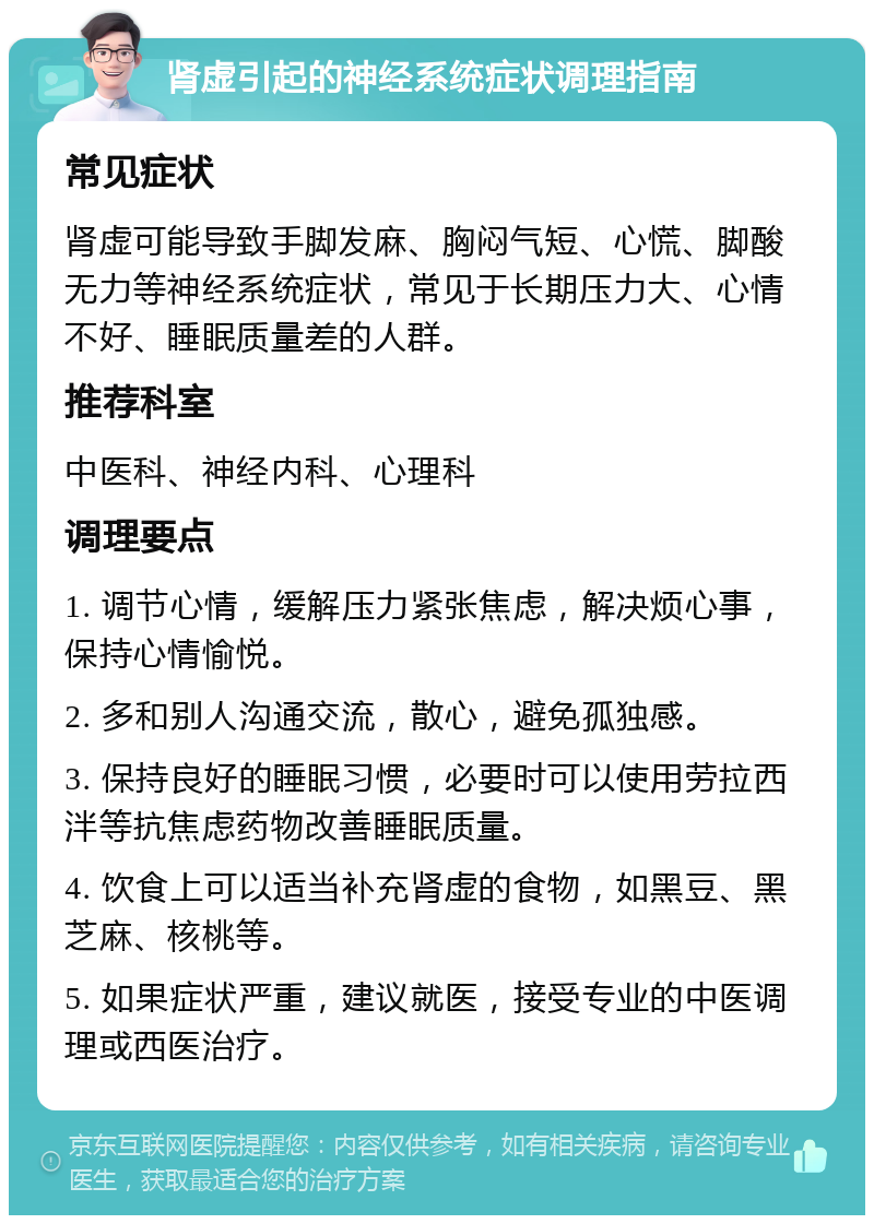 肾虚引起的神经系统症状调理指南 常见症状 肾虚可能导致手脚发麻、胸闷气短、心慌、脚酸无力等神经系统症状，常见于长期压力大、心情不好、睡眠质量差的人群。 推荐科室 中医科、神经内科、心理科 调理要点 1. 调节心情，缓解压力紧张焦虑，解决烦心事，保持心情愉悦。 2. 多和别人沟通交流，散心，避免孤独感。 3. 保持良好的睡眠习惯，必要时可以使用劳拉西泮等抗焦虑药物改善睡眠质量。 4. 饮食上可以适当补充肾虚的食物，如黑豆、黑芝麻、核桃等。 5. 如果症状严重，建议就医，接受专业的中医调理或西医治疗。