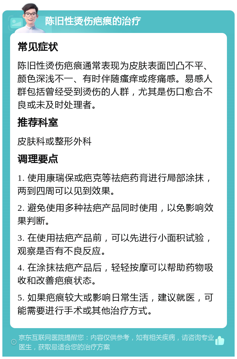 陈旧性烫伤疤痕的治疗 常见症状 陈旧性烫伤疤痕通常表现为皮肤表面凹凸不平、颜色深浅不一、有时伴随瘙痒或疼痛感。易感人群包括曾经受到烫伤的人群，尤其是伤口愈合不良或未及时处理者。 推荐科室 皮肤科或整形外科 调理要点 1. 使用康瑞保或疤克等祛疤药膏进行局部涂抹，两到四周可以见到效果。 2. 避免使用多种祛疤产品同时使用，以免影响效果判断。 3. 在使用祛疤产品前，可以先进行小面积试验，观察是否有不良反应。 4. 在涂抹祛疤产品后，轻轻按摩可以帮助药物吸收和改善疤痕状态。 5. 如果疤痕较大或影响日常生活，建议就医，可能需要进行手术或其他治疗方式。