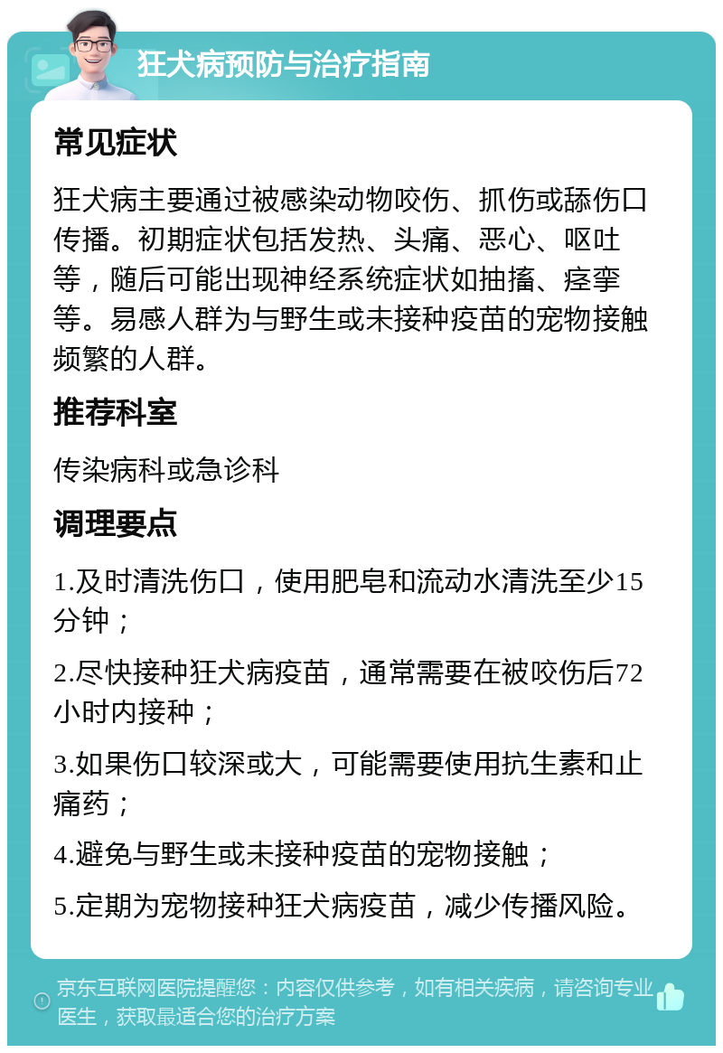 狂犬病预防与治疗指南 常见症状 狂犬病主要通过被感染动物咬伤、抓伤或舔伤口传播。初期症状包括发热、头痛、恶心、呕吐等，随后可能出现神经系统症状如抽搐、痉挛等。易感人群为与野生或未接种疫苗的宠物接触频繁的人群。 推荐科室 传染病科或急诊科 调理要点 1.及时清洗伤口，使用肥皂和流动水清洗至少15分钟； 2.尽快接种狂犬病疫苗，通常需要在被咬伤后72小时内接种； 3.如果伤口较深或大，可能需要使用抗生素和止痛药； 4.避免与野生或未接种疫苗的宠物接触； 5.定期为宠物接种狂犬病疫苗，减少传播风险。