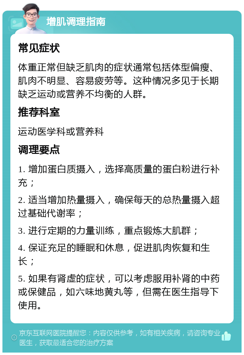 增肌调理指南 常见症状 体重正常但缺乏肌肉的症状通常包括体型偏瘦、肌肉不明显、容易疲劳等。这种情况多见于长期缺乏运动或营养不均衡的人群。 推荐科室 运动医学科或营养科 调理要点 1. 增加蛋白质摄入，选择高质量的蛋白粉进行补充； 2. 适当增加热量摄入，确保每天的总热量摄入超过基础代谢率； 3. 进行定期的力量训练，重点锻炼大肌群； 4. 保证充足的睡眠和休息，促进肌肉恢复和生长； 5. 如果有肾虚的症状，可以考虑服用补肾的中药或保健品，如六味地黄丸等，但需在医生指导下使用。