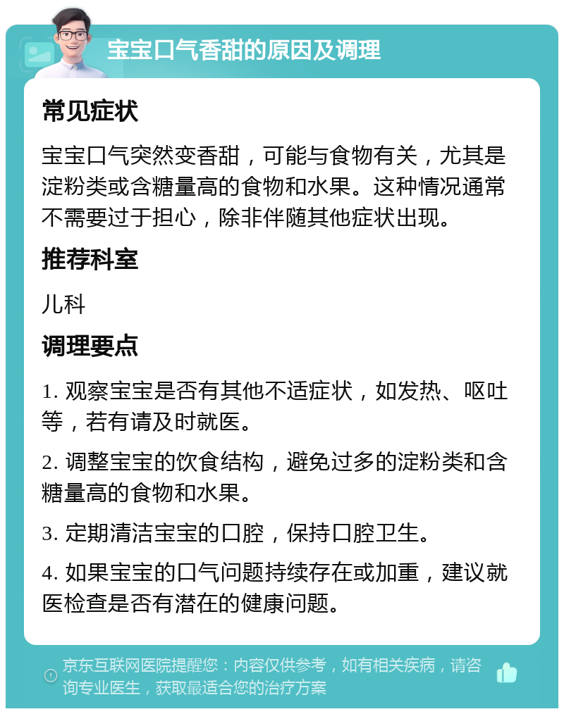 宝宝口气香甜的原因及调理 常见症状 宝宝口气突然变香甜，可能与食物有关，尤其是淀粉类或含糖量高的食物和水果。这种情况通常不需要过于担心，除非伴随其他症状出现。 推荐科室 儿科 调理要点 1. 观察宝宝是否有其他不适症状，如发热、呕吐等，若有请及时就医。 2. 调整宝宝的饮食结构，避免过多的淀粉类和含糖量高的食物和水果。 3. 定期清洁宝宝的口腔，保持口腔卫生。 4. 如果宝宝的口气问题持续存在或加重，建议就医检查是否有潜在的健康问题。