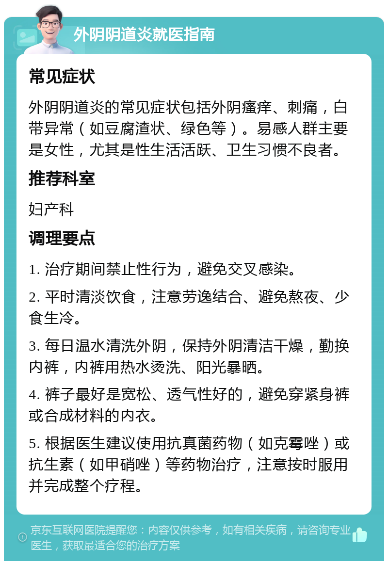 外阴阴道炎就医指南 常见症状 外阴阴道炎的常见症状包括外阴瘙痒、刺痛，白带异常（如豆腐渣状、绿色等）。易感人群主要是女性，尤其是性生活活跃、卫生习惯不良者。 推荐科室 妇产科 调理要点 1. 治疗期间禁止性行为，避免交叉感染。 2. 平时清淡饮食，注意劳逸结合、避免熬夜、少食生冷。 3. 每日温水清洗外阴，保持外阴清洁干燥，勤换内裤，内裤用热水烫洗、阳光暴晒。 4. 裤子最好是宽松、透气性好的，避免穿紧身裤或合成材料的内衣。 5. 根据医生建议使用抗真菌药物（如克霉唑）或抗生素（如甲硝唑）等药物治疗，注意按时服用并完成整个疗程。