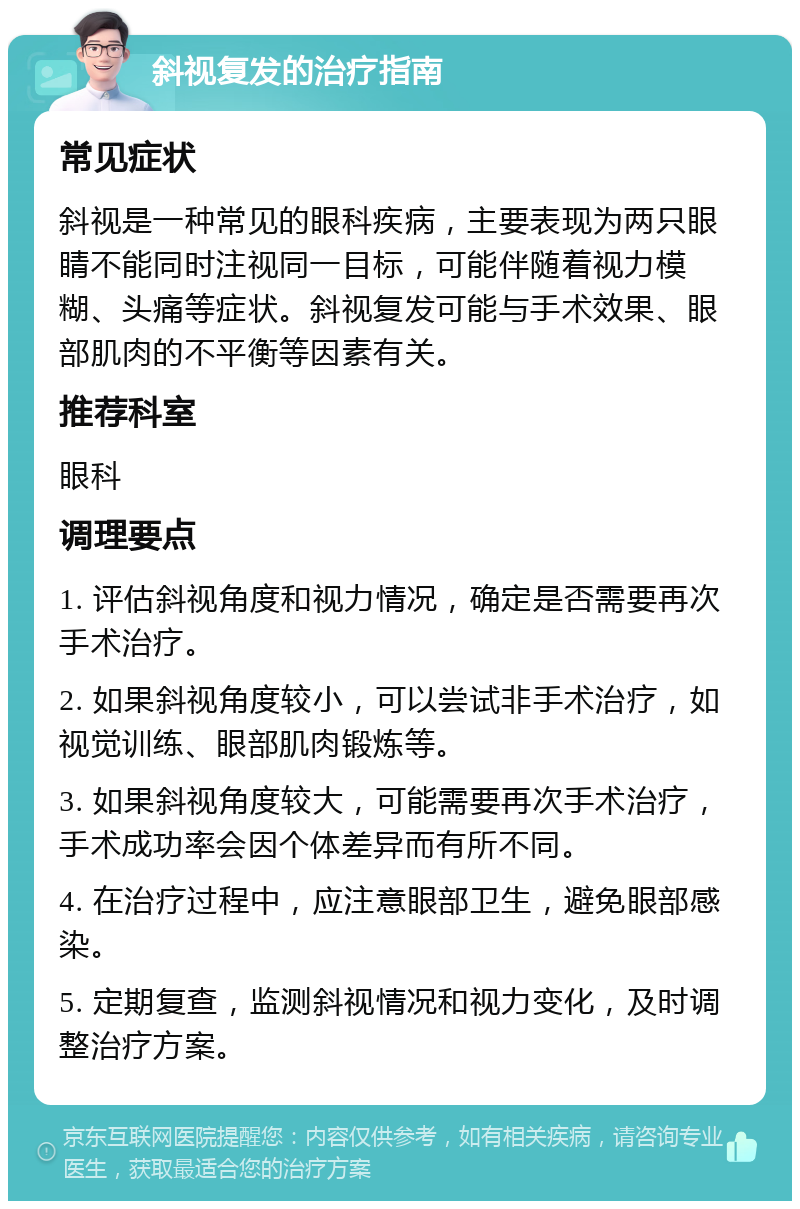 斜视复发的治疗指南 常见症状 斜视是一种常见的眼科疾病，主要表现为两只眼睛不能同时注视同一目标，可能伴随着视力模糊、头痛等症状。斜视复发可能与手术效果、眼部肌肉的不平衡等因素有关。 推荐科室 眼科 调理要点 1. 评估斜视角度和视力情况，确定是否需要再次手术治疗。 2. 如果斜视角度较小，可以尝试非手术治疗，如视觉训练、眼部肌肉锻炼等。 3. 如果斜视角度较大，可能需要再次手术治疗，手术成功率会因个体差异而有所不同。 4. 在治疗过程中，应注意眼部卫生，避免眼部感染。 5. 定期复查，监测斜视情况和视力变化，及时调整治疗方案。