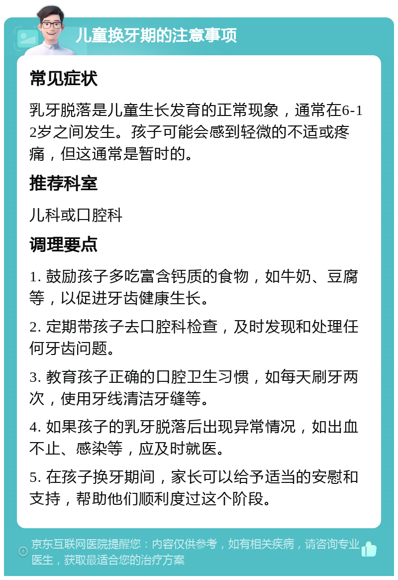 儿童换牙期的注意事项 常见症状 乳牙脱落是儿童生长发育的正常现象，通常在6-12岁之间发生。孩子可能会感到轻微的不适或疼痛，但这通常是暂时的。 推荐科室 儿科或口腔科 调理要点 1. 鼓励孩子多吃富含钙质的食物，如牛奶、豆腐等，以促进牙齿健康生长。 2. 定期带孩子去口腔科检查，及时发现和处理任何牙齿问题。 3. 教育孩子正确的口腔卫生习惯，如每天刷牙两次，使用牙线清洁牙缝等。 4. 如果孩子的乳牙脱落后出现异常情况，如出血不止、感染等，应及时就医。 5. 在孩子换牙期间，家长可以给予适当的安慰和支持，帮助他们顺利度过这个阶段。