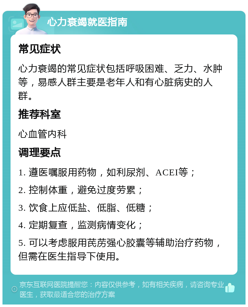 心力衰竭就医指南 常见症状 心力衰竭的常见症状包括呼吸困难、乏力、水肿等，易感人群主要是老年人和有心脏病史的人群。 推荐科室 心血管内科 调理要点 1. 遵医嘱服用药物，如利尿剂、ACEI等； 2. 控制体重，避免过度劳累； 3. 饮食上应低盐、低脂、低糖； 4. 定期复查，监测病情变化； 5. 可以考虑服用芪苈强心胶囊等辅助治疗药物，但需在医生指导下使用。