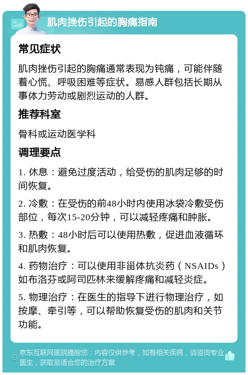 肌肉挫伤引起的胸痛指南 常见症状 肌肉挫伤引起的胸痛通常表现为钝痛，可能伴随着心慌、呼吸困难等症状。易感人群包括长期从事体力劳动或剧烈运动的人群。 推荐科室 骨科或运动医学科 调理要点 1. 休息：避免过度活动，给受伤的肌肉足够的时间恢复。 2. 冷敷：在受伤的前48小时内使用冰袋冷敷受伤部位，每次15-20分钟，可以减轻疼痛和肿胀。 3. 热敷：48小时后可以使用热敷，促进血液循环和肌肉恢复。 4. 药物治疗：可以使用非甾体抗炎药（NSAIDs）如布洛芬或阿司匹林来缓解疼痛和减轻炎症。 5. 物理治疗：在医生的指导下进行物理治疗，如按摩、牵引等，可以帮助恢复受伤的肌肉和关节功能。