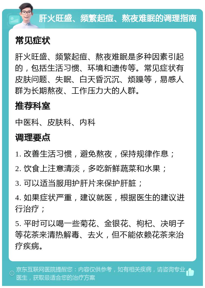 肝火旺盛、频繁起痘、熬夜难眠的调理指南 常见症状 肝火旺盛、频繁起痘、熬夜难眠是多种因素引起的，包括生活习惯、环境和遗传等。常见症状有皮肤问题、失眠、白天昏沉沉、烦躁等，易感人群为长期熬夜、工作压力大的人群。 推荐科室 中医科、皮肤科、内科 调理要点 1. 改善生活习惯，避免熬夜，保持规律作息； 2. 饮食上注意清淡，多吃新鲜蔬菜和水果； 3. 可以适当服用护肝片来保护肝脏； 4. 如果症状严重，建议就医，根据医生的建议进行治疗； 5. 平时可以喝一些菊花、金银花、枸杞、决明子等花茶来清热解毒、去火，但不能依赖花茶来治疗疾病。