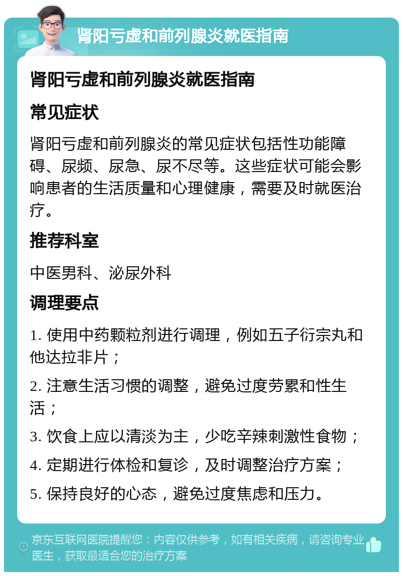 肾阳亏虚和前列腺炎就医指南 肾阳亏虚和前列腺炎就医指南 常见症状 肾阳亏虚和前列腺炎的常见症状包括性功能障碍、尿频、尿急、尿不尽等。这些症状可能会影响患者的生活质量和心理健康，需要及时就医治疗。 推荐科室 中医男科、泌尿外科 调理要点 1. 使用中药颗粒剂进行调理，例如五子衍宗丸和他达拉非片； 2. 注意生活习惯的调整，避免过度劳累和性生活； 3. 饮食上应以清淡为主，少吃辛辣刺激性食物； 4. 定期进行体检和复诊，及时调整治疗方案； 5. 保持良好的心态，避免过度焦虑和压力。