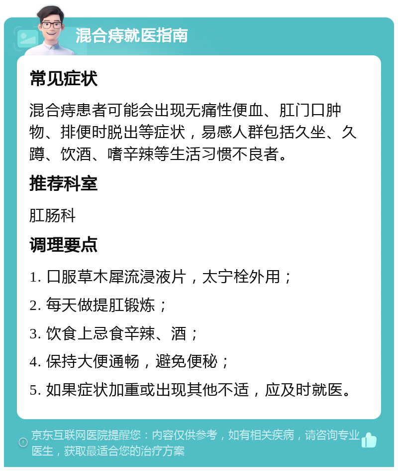 混合痔就医指南 常见症状 混合痔患者可能会出现无痛性便血、肛门口肿物、排便时脱出等症状，易感人群包括久坐、久蹲、饮酒、嗜辛辣等生活习惯不良者。 推荐科室 肛肠科 调理要点 1. 口服草木犀流浸液片，太宁栓外用； 2. 每天做提肛锻炼； 3. 饮食上忌食辛辣、酒； 4. 保持大便通畅，避免便秘； 5. 如果症状加重或出现其他不适，应及时就医。