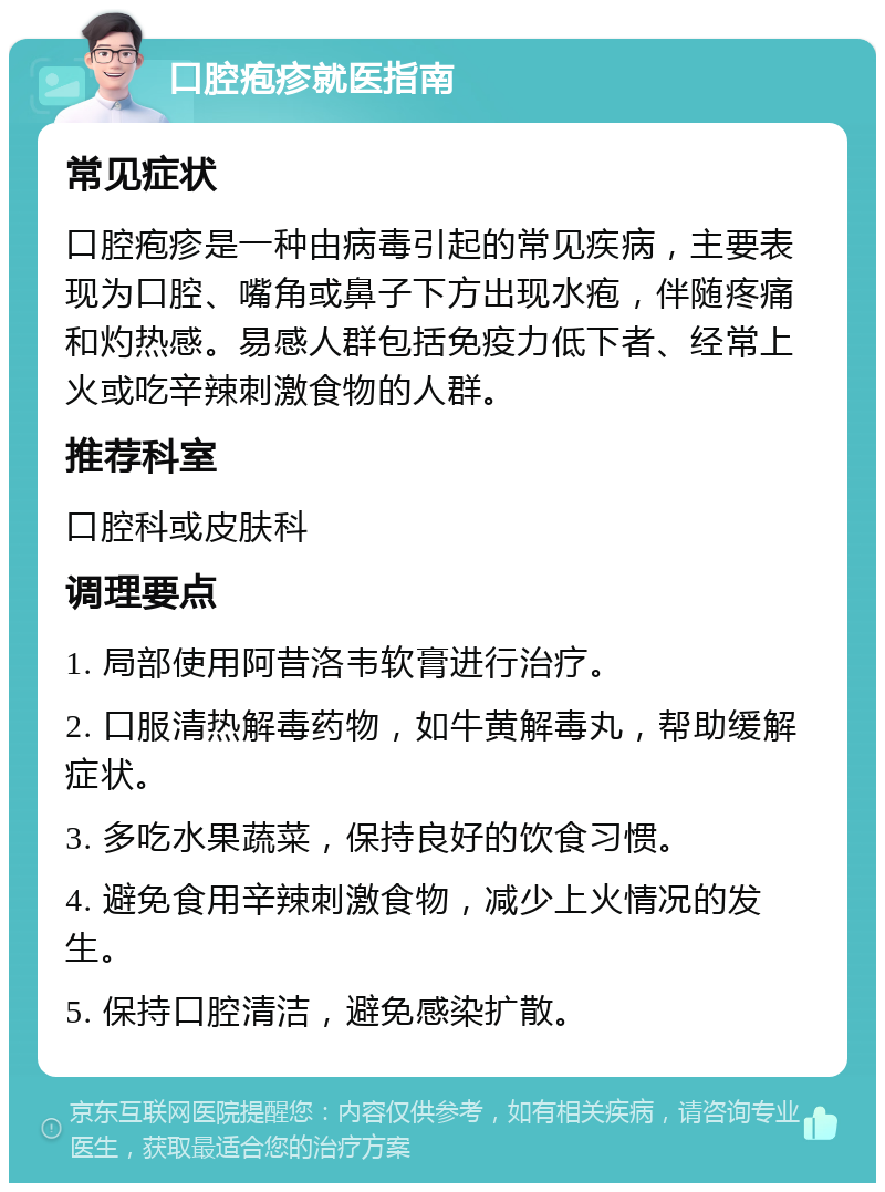 口腔疱疹就医指南 常见症状 口腔疱疹是一种由病毒引起的常见疾病，主要表现为口腔、嘴角或鼻子下方出现水疱，伴随疼痛和灼热感。易感人群包括免疫力低下者、经常上火或吃辛辣刺激食物的人群。 推荐科室 口腔科或皮肤科 调理要点 1. 局部使用阿昔洛韦软膏进行治疗。 2. 口服清热解毒药物，如牛黄解毒丸，帮助缓解症状。 3. 多吃水果蔬菜，保持良好的饮食习惯。 4. 避免食用辛辣刺激食物，减少上火情况的发生。 5. 保持口腔清洁，避免感染扩散。