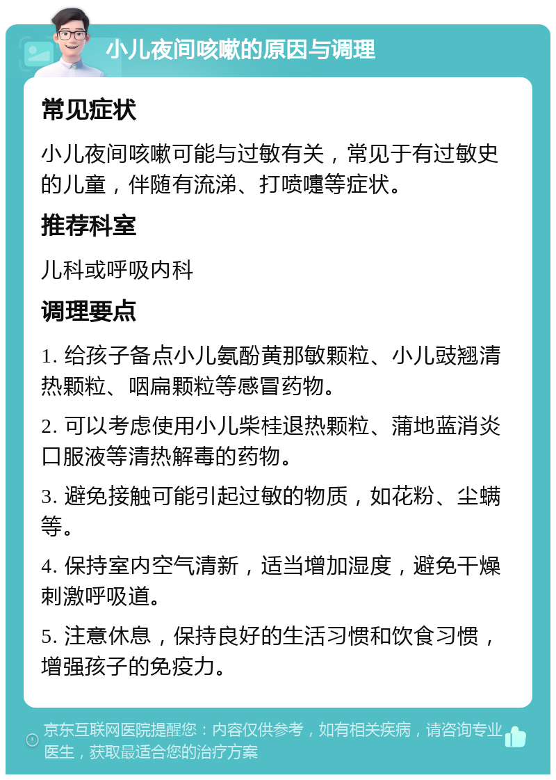 小儿夜间咳嗽的原因与调理 常见症状 小儿夜间咳嗽可能与过敏有关，常见于有过敏史的儿童，伴随有流涕、打喷嚏等症状。 推荐科室 儿科或呼吸内科 调理要点 1. 给孩子备点小儿氨酚黄那敏颗粒、小儿豉翘清热颗粒、咽扁颗粒等感冒药物。 2. 可以考虑使用小儿柴桂退热颗粒、蒲地蓝消炎口服液等清热解毒的药物。 3. 避免接触可能引起过敏的物质，如花粉、尘螨等。 4. 保持室内空气清新，适当增加湿度，避免干燥刺激呼吸道。 5. 注意休息，保持良好的生活习惯和饮食习惯，增强孩子的免疫力。