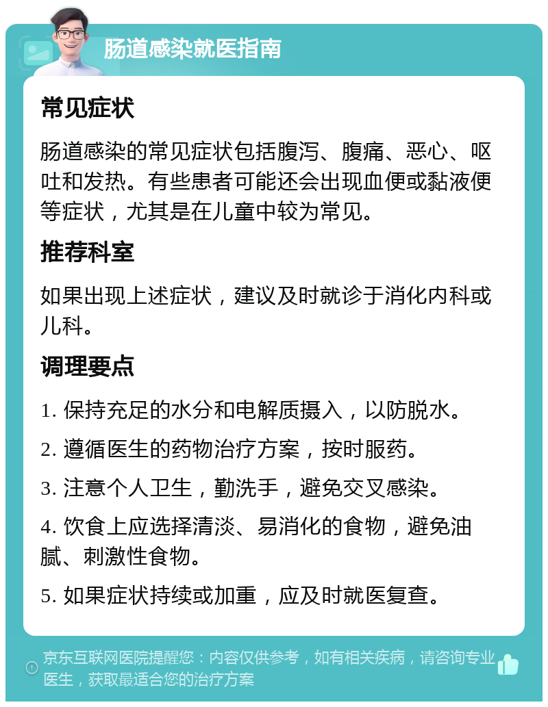 肠道感染就医指南 常见症状 肠道感染的常见症状包括腹泻、腹痛、恶心、呕吐和发热。有些患者可能还会出现血便或黏液便等症状，尤其是在儿童中较为常见。 推荐科室 如果出现上述症状，建议及时就诊于消化内科或儿科。 调理要点 1. 保持充足的水分和电解质摄入，以防脱水。 2. 遵循医生的药物治疗方案，按时服药。 3. 注意个人卫生，勤洗手，避免交叉感染。 4. 饮食上应选择清淡、易消化的食物，避免油腻、刺激性食物。 5. 如果症状持续或加重，应及时就医复查。