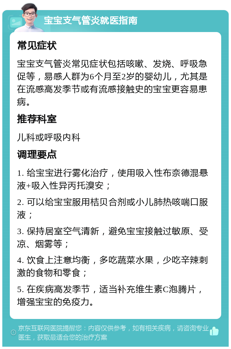 宝宝支气管炎就医指南 常见症状 宝宝支气管炎常见症状包括咳嗽、发烧、呼吸急促等，易感人群为6个月至2岁的婴幼儿，尤其是在流感高发季节或有流感接触史的宝宝更容易患病。 推荐科室 儿科或呼吸内科 调理要点 1. 给宝宝进行雾化治疗，使用吸入性布奈德混悬液+吸入性异丙托溴安； 2. 可以给宝宝服用桔贝合剂或小儿肺热咳喘口服液； 3. 保持居室空气清新，避免宝宝接触过敏原、受凉、烟雾等； 4. 饮食上注意均衡，多吃蔬菜水果，少吃辛辣刺激的食物和零食； 5. 在疾病高发季节，适当补充维生素C泡腾片，增强宝宝的免疫力。