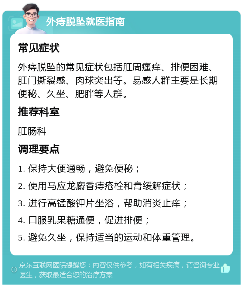 外痔脱坠就医指南 常见症状 外痔脱坠的常见症状包括肛周瘙痒、排便困难、肛门撕裂感、肉球突出等。易感人群主要是长期便秘、久坐、肥胖等人群。 推荐科室 肛肠科 调理要点 1. 保持大便通畅，避免便秘； 2. 使用马应龙麝香痔疮栓和膏缓解症状； 3. 进行高锰酸钾片坐浴，帮助消炎止痒； 4. 口服乳果糖通便，促进排便； 5. 避免久坐，保持适当的运动和体重管理。